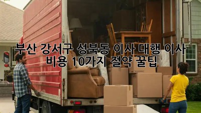 부산 강서구 성북동 이사 대행: 이사 비용 10가지 절약 꿀팁!